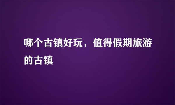哪个古镇好玩，值得假期旅游的古镇