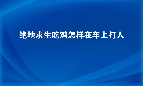 绝地求生吃鸡怎样在车上打人