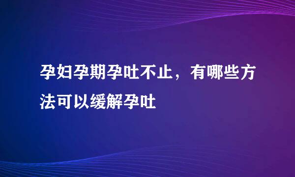 孕妇孕期孕吐不止，有哪些方法可以缓解孕吐