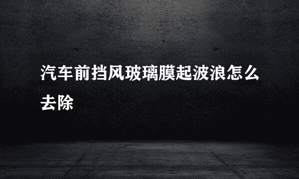 汽车前挡风玻璃膜起波浪怎么去除