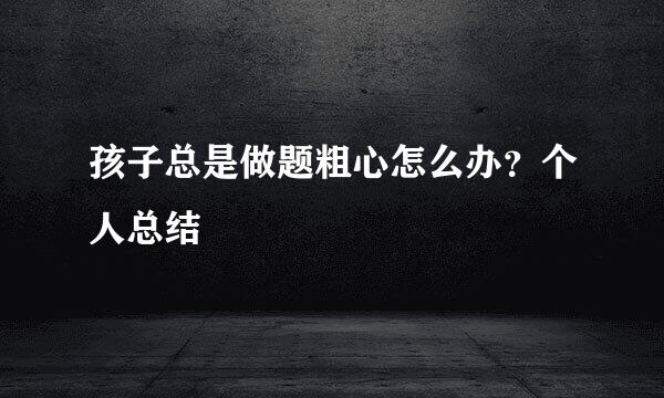 孩子总是做题粗心怎么办？个人总结