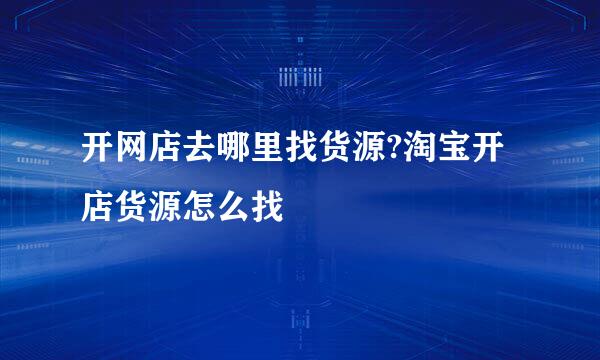 开网店去哪里找货源?淘宝开店货源怎么找