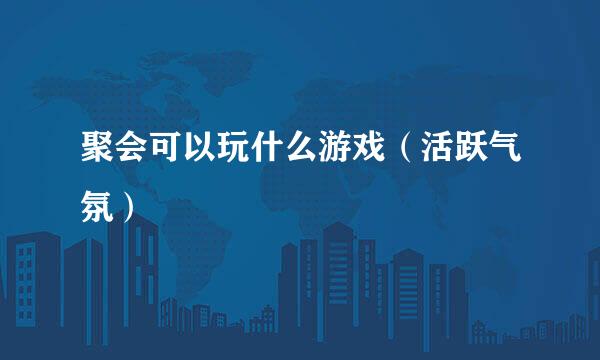 聚会可以玩什么游戏（活跃气氛）