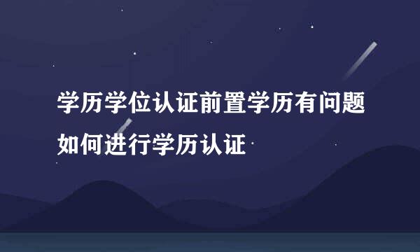 学历学位认证前置学历有问题如何进行学历认证