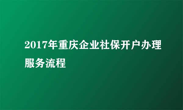 2017年重庆企业社保开户办理服务流程