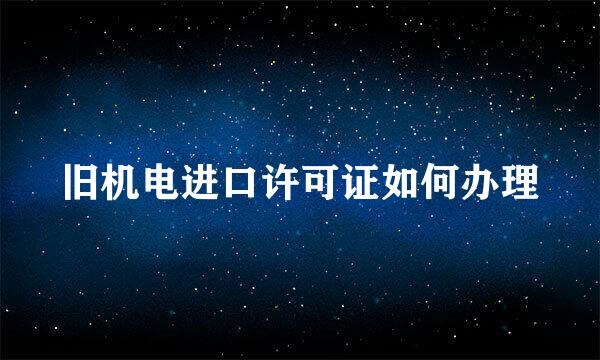 旧机电进口许可证如何办理