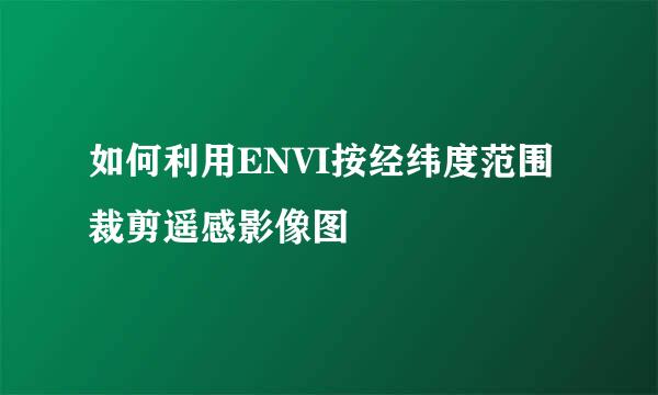 如何利用ENVI按经纬度范围裁剪遥感影像图