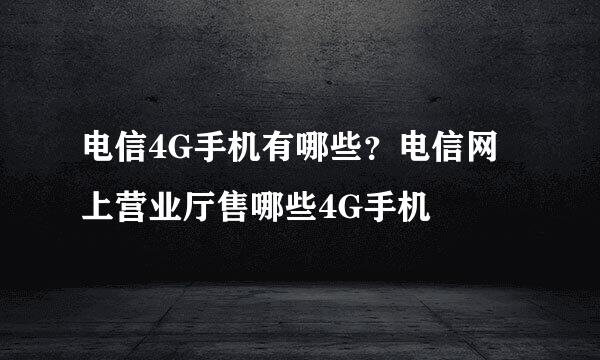 电信4G手机有哪些？电信网上营业厅售哪些4G手机