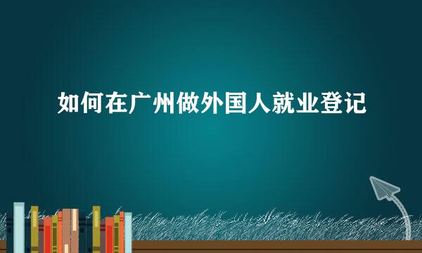 如何在广州做外国人就业登记
