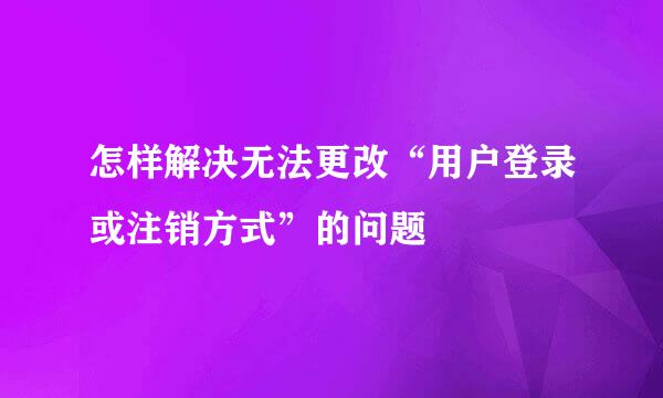 怎样解决无法更改“用户登录或注销方式”的问题