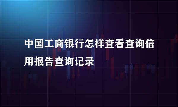 中国工商银行怎样查看查询信用报告查询记录