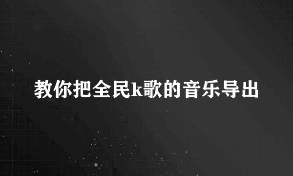 教你把全民k歌的音乐导出