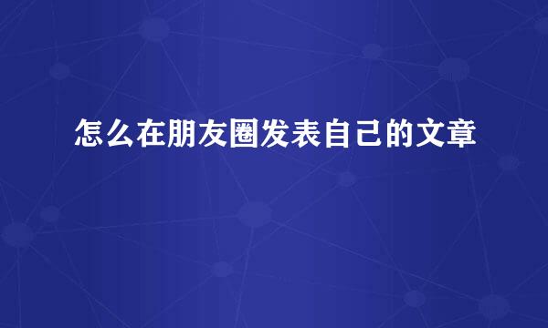 怎么在朋友圈发表自己的文章