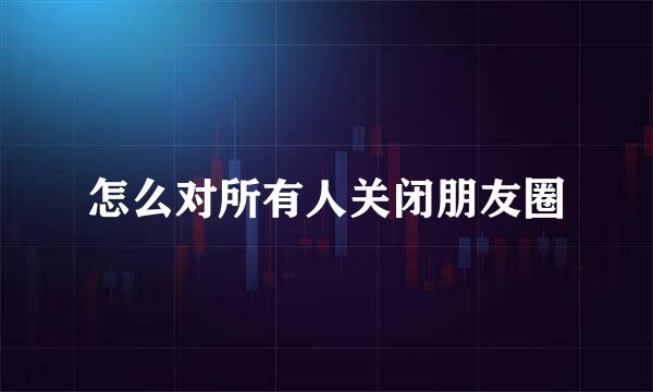 怎么对所有人关闭朋友圈