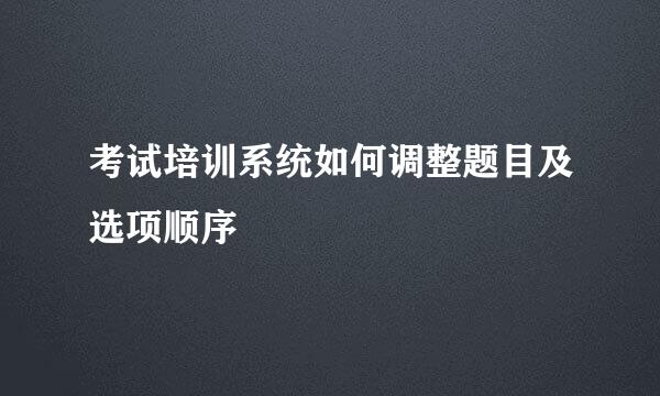 考试培训系统如何调整题目及选项顺序