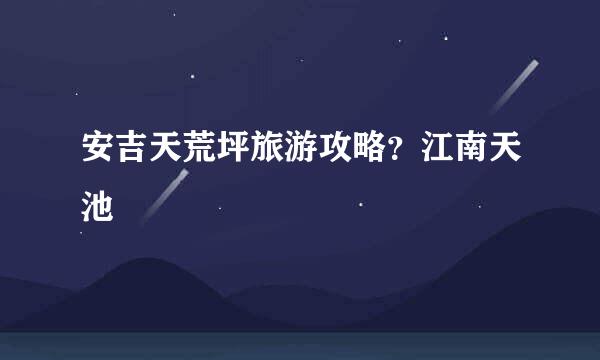 安吉天荒坪旅游攻略？江南天池