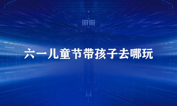 六一儿童节带孩子去哪玩
