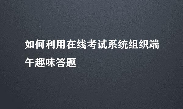 如何利用在线考试系统组织端午趣味答题