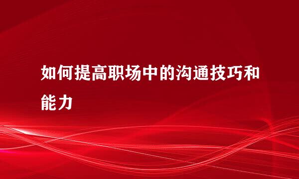 如何提高职场中的沟通技巧和能力