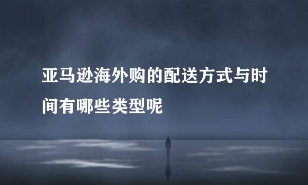 亚马逊海外购的配送方式与时间有哪些类型呢