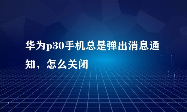 华为p30手机总是弹出消息通知，怎么关闭