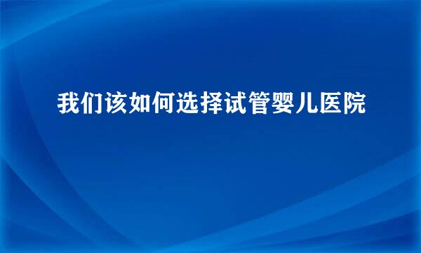 我们该如何选择试管婴儿医院