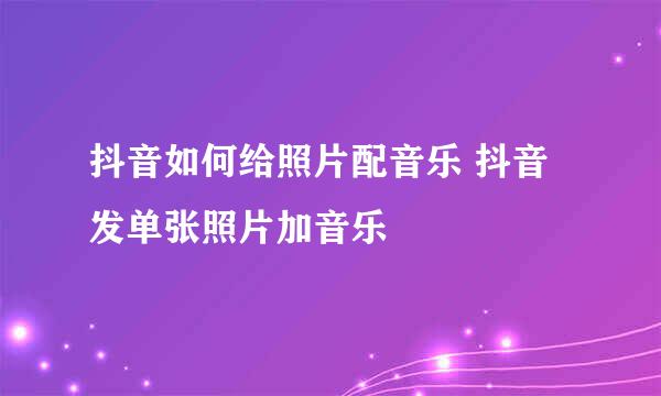 抖音如何给照片配音乐 抖音发单张照片加音乐