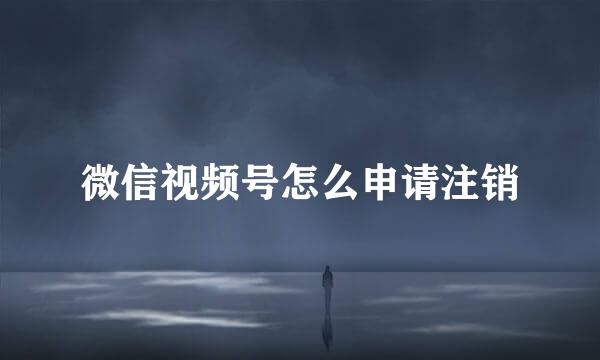 微信视频号怎么申请注销