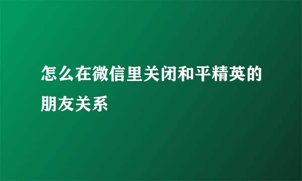 怎么在微信里关闭和平精英的朋友关系