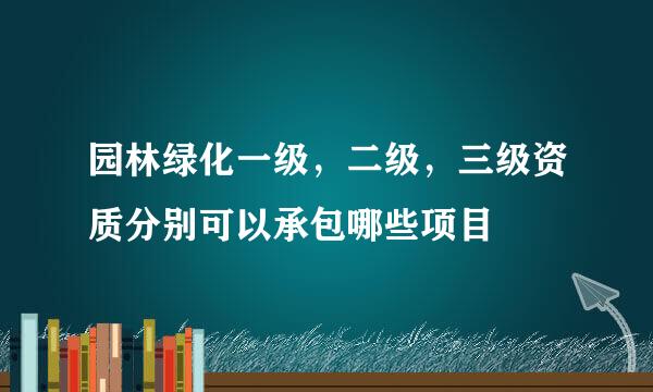 园林绿化一级，二级，三级资质分别可以承包哪些项目