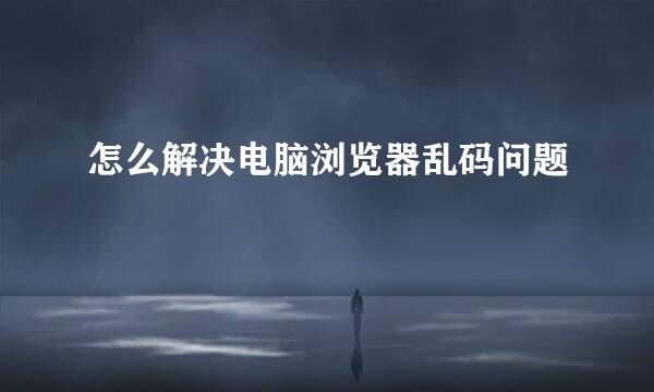 怎么解决电脑浏览器乱码问题