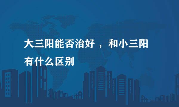 大三阳能否治好 ，和小三阳有什么区别