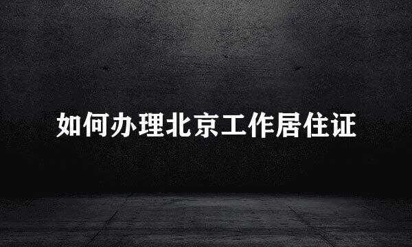 如何办理北京工作居住证