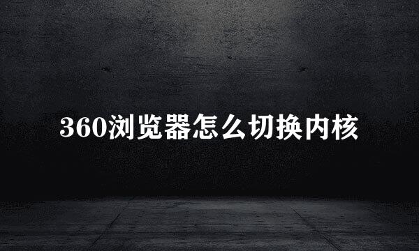 360浏览器怎么切换内核