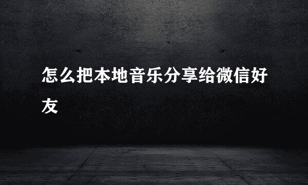 怎么把本地音乐分享给微信好友