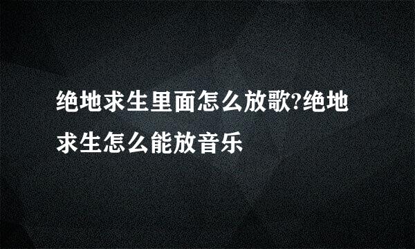绝地求生里面怎么放歌?绝地求生怎么能放音乐