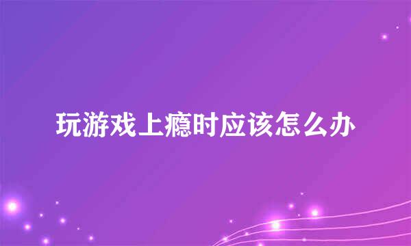 玩游戏上瘾时应该怎么办