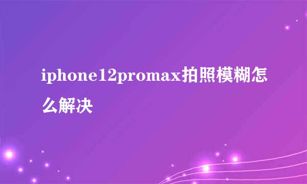 iphone12promax拍照模糊怎么解决