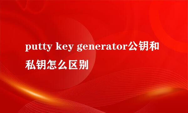 putty key generator公钥和私钥怎么区别