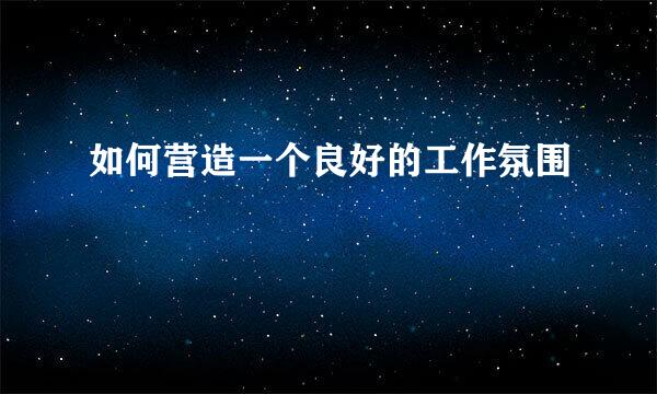 如何营造一个良好的工作氛围