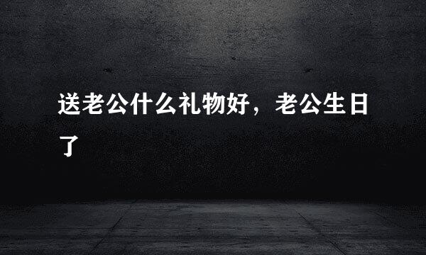送老公什么礼物好，老公生日了