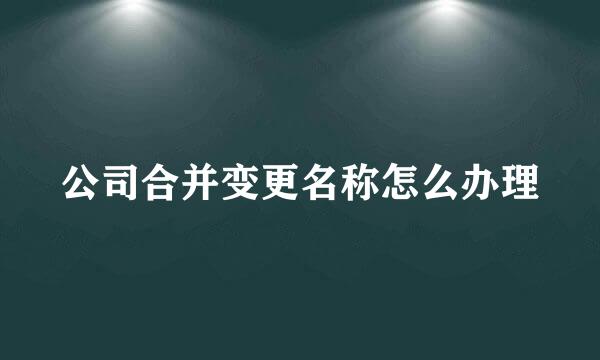 公司合并变更名称怎么办理