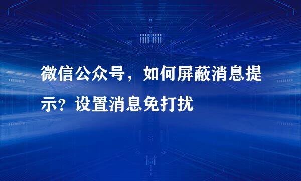 微信公众号，如何屏蔽消息提示？设置消息免打扰