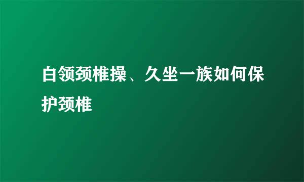 白领颈椎操、久坐一族如何保护颈椎