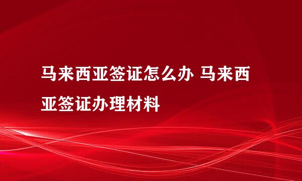 马来西亚签证怎么办 马来西亚签证办理材料