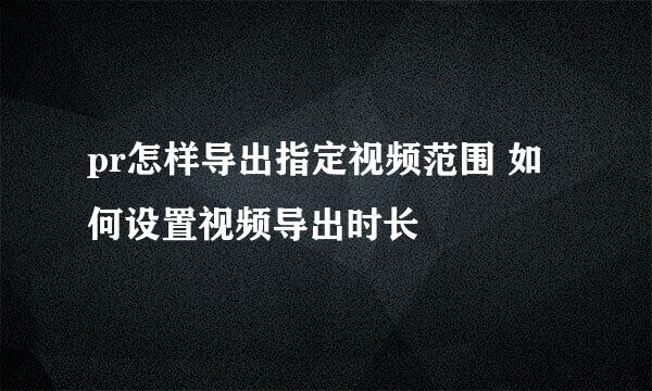 pr怎样导出指定视频范围 如何设置视频导出时长