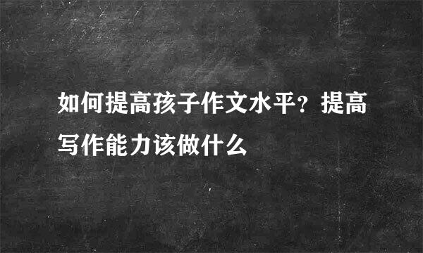 如何提高孩子作文水平？提高写作能力该做什么