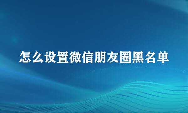 怎么设置微信朋友圈黑名单