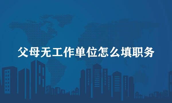 父母无工作单位怎么填职务