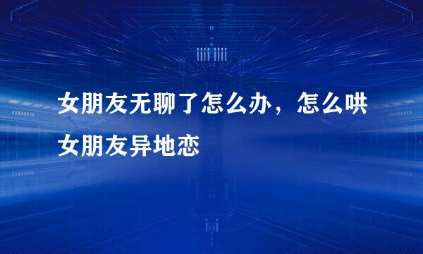 女朋友无聊了怎么办，怎么哄女朋友异地恋
